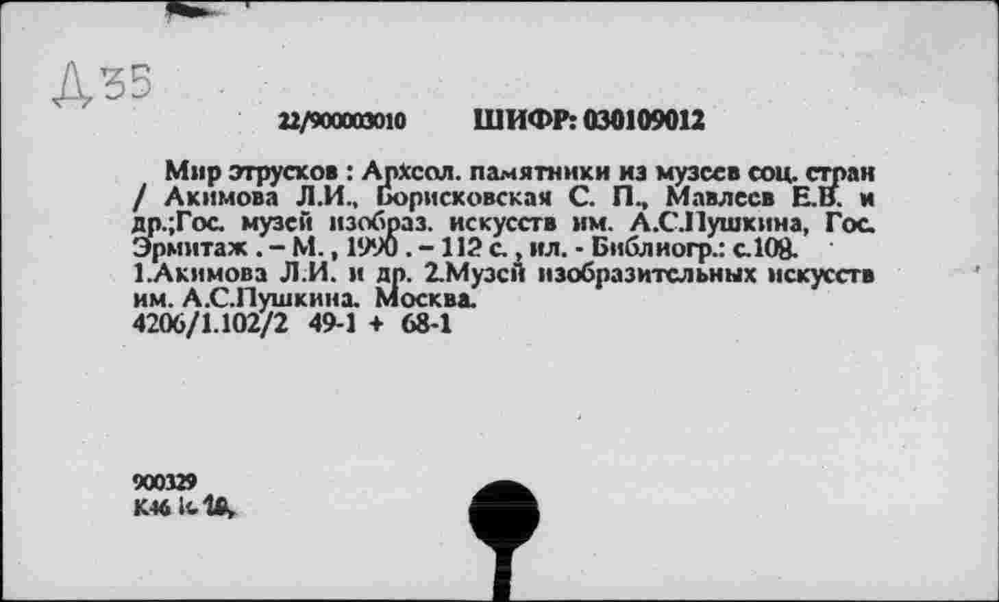 ﻿22/900003010 ШИФР: 030109012
Мир этрусков : Архсол. памятники из музеев соц. стран / Акимова Л.И., Борисковская С. Пм Мавлесв Е.В. м др.;Гос музе»*« изобраз. искусств им. А.СЛушкина, Гос. Эрмитаж . - М., 1990 . - 112 с., ил. - Библиогр.: с.108.
1.Акимова ЛИ. и др. 2.МузсЛ изобразительных искусств им. А.С.Пушкинж Москва.
4206/1.102/2 49-1 + 68-1
900329